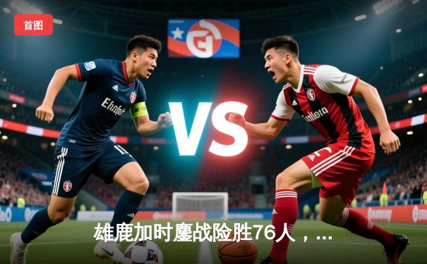 雄鹿加时鏖战险胜76人，字母哥32+11+7统治攻防，恩比德空砍29+14