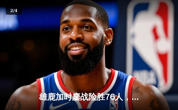 雄鹿加时鏖战险胜76人，字母哥32+11+7统治攻防，恩比德空砍29+14 - 2