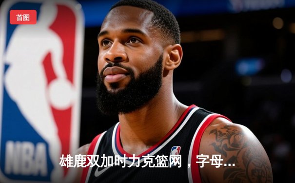雄鹿双加时力克篮网，字母哥狂砍44分创赛季新高