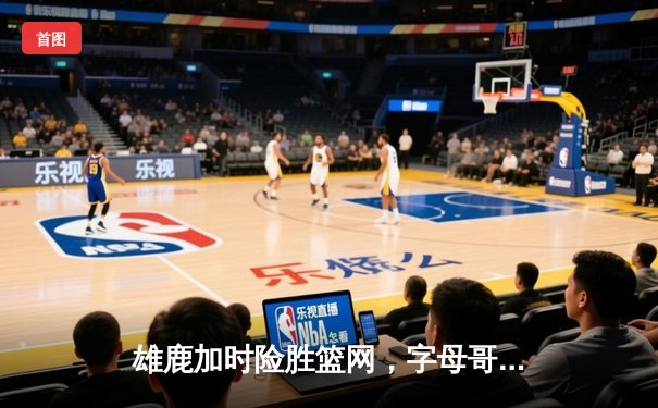 雄鹿加时险胜篮网，字母哥44分率队捍卫主场